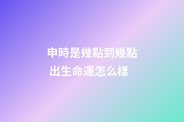 申時是幾點到幾點 出生命運怎么樣
